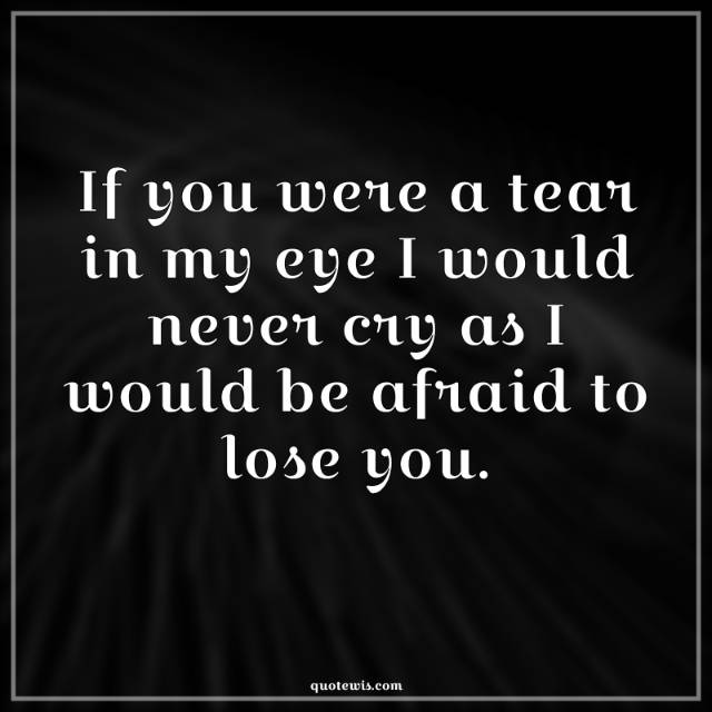 If you were a tear in my eye I would never cry as I would be afraid to lose you.