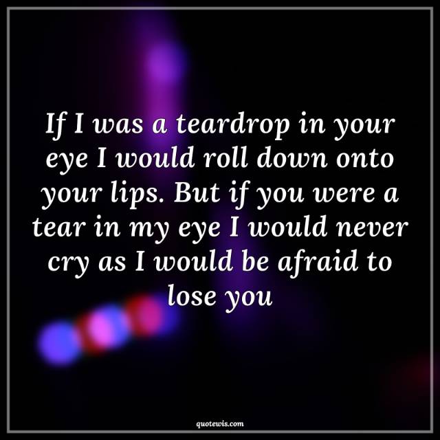 If I was a teardrop in your eye I would roll down onto your lips. But if you were a tear in my eye I would never cry as I would be afraid to lose you