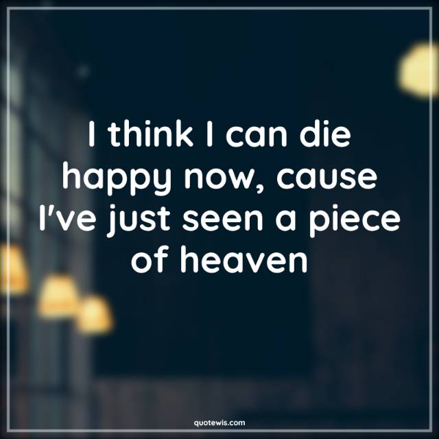 I think I can die happy now, cause I've just seen a piece of heaven