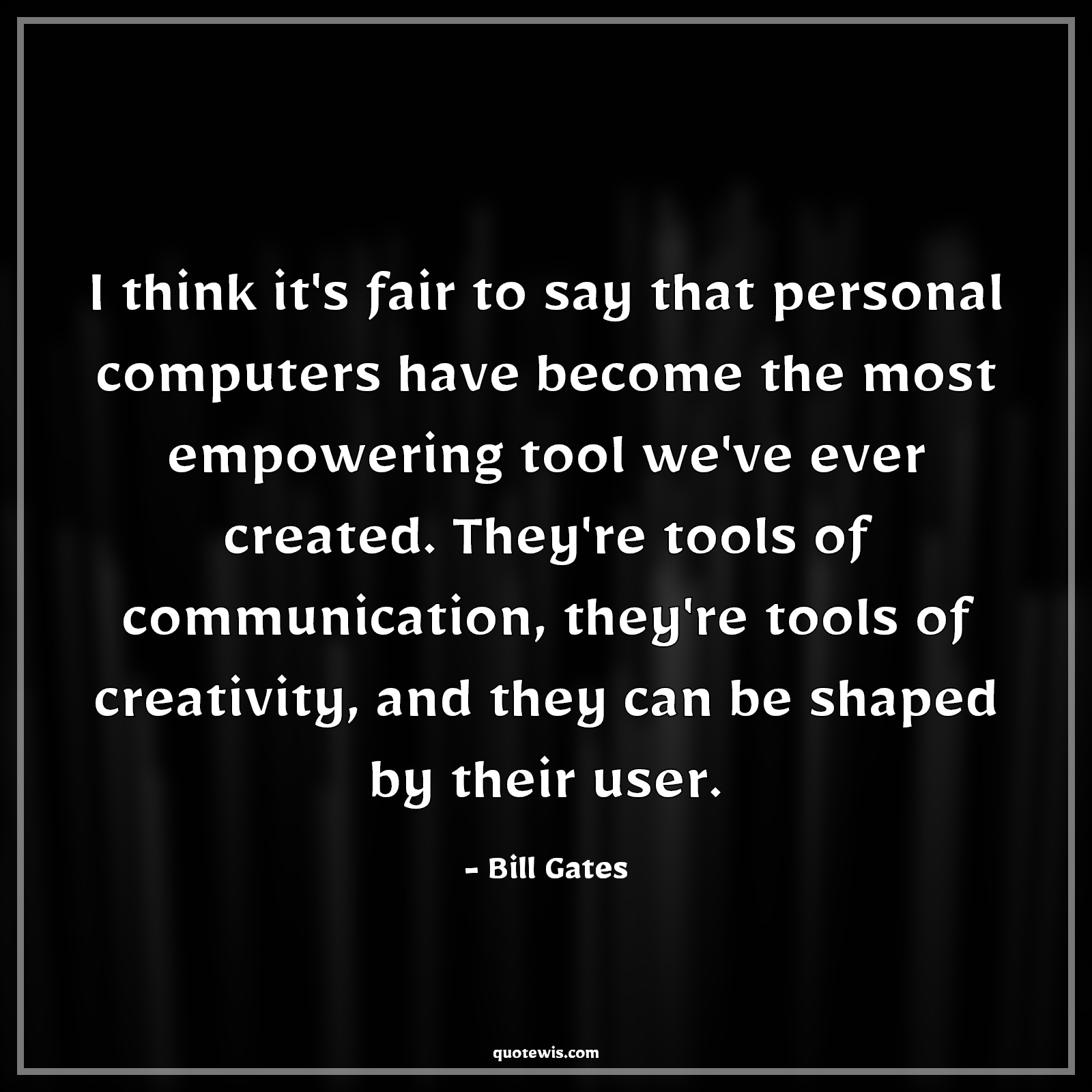 I think it's fair to say that personal computers have become the most empowering tool we've ever created. They're tools of communication, they're tools of creativity, and they can be shaped by their user. - Bill Gates Quotes |  Technology Quotes, Computer Quotes, Communication Quotes, Tools Quotes, Empowerment Quotes, Creativity Quotes, Programming Quotes,