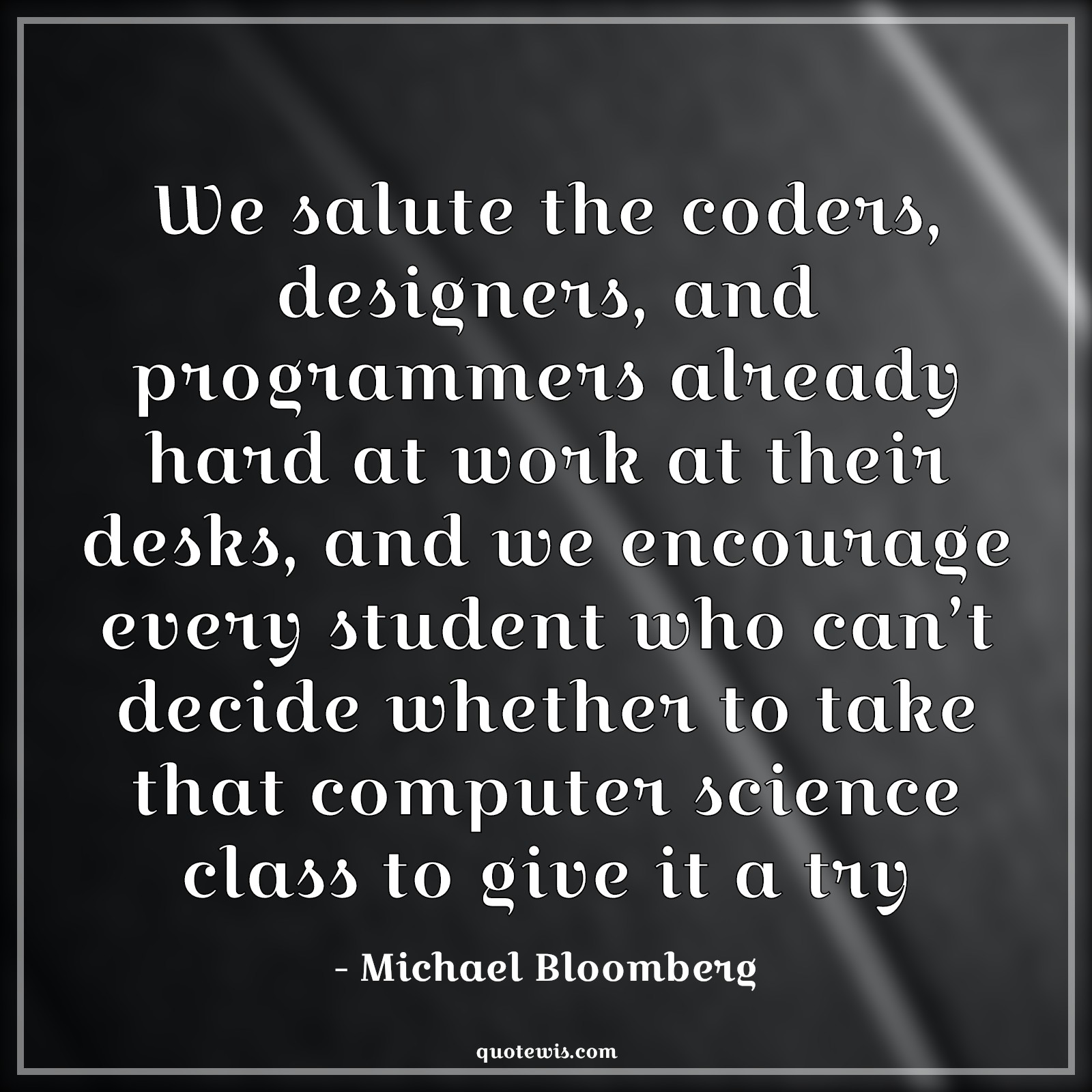 We salute the coders, designers, and programmers already hard at work at their desks, and we encourage every student who can’t decide whether to take that computer science class to give it a try - Michael Bloomberg Quotes |  Programming Quotes, Computer Quotes, Developers Quotes, Designers Quotes,