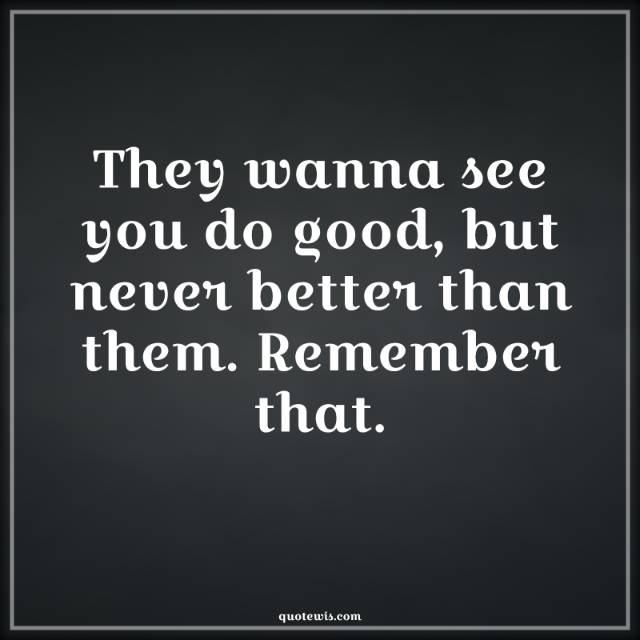 They wanna see you do good, but never better than them. Remember that.