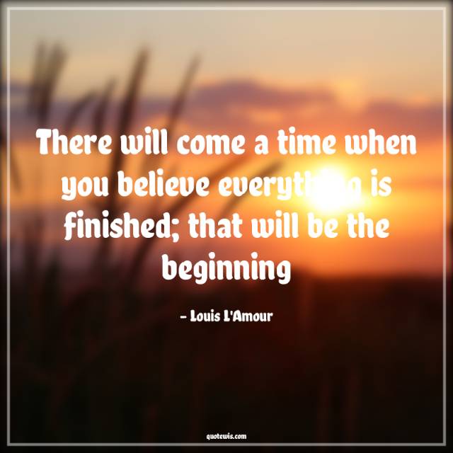 There will come a time when you believe everything is finished; that will be the beginning