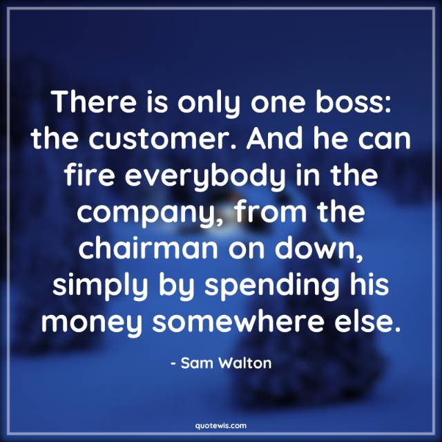 There is only one boss: the customer. And he can fire everybody in the company, from the chairman on down, simply by spending his money somewhere else.