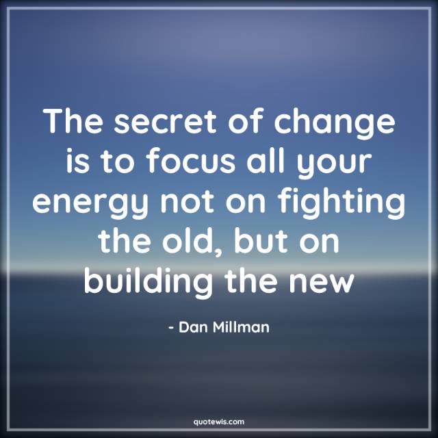 The secret of change is to focus all your energy not on fighting the old, but on building the new