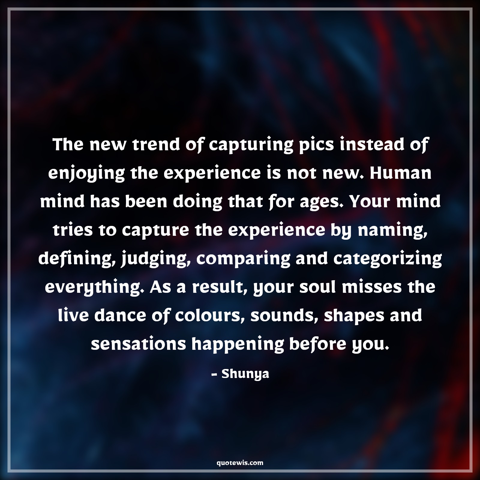The new trend of capturing pics instead of enjoying the experience is not new. Human mind has been doing that for ages. Your mind tries to capture the experience by naming, defining, judging, comparing and categorizing everything. As a result, your soul misses the live dance of colours, sounds, shapes and sensations happening before you. - Shunya Quotes |  Enjoy every moment Quotes, Enjoy Quotes, Human nature Quotes, Mind Quotes, Soul Quotes, Live in present Quotes, Presence Quotes, Psychology Quotes,
