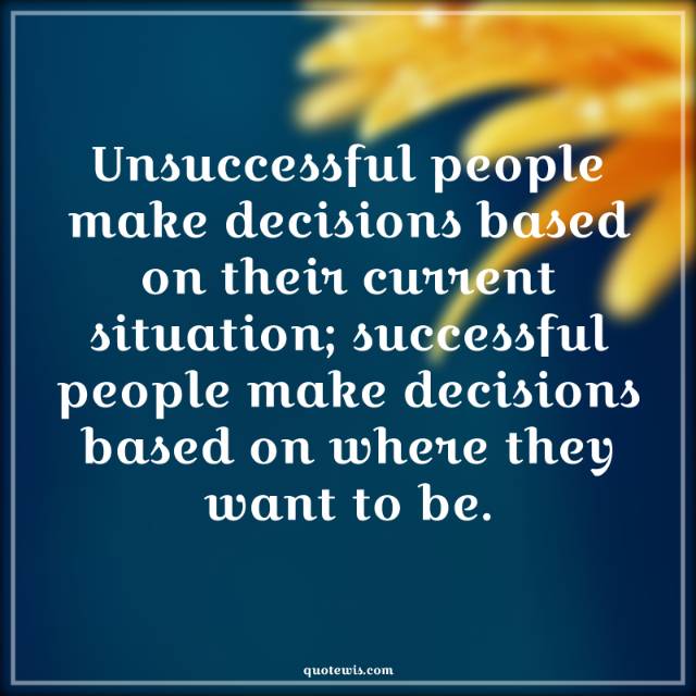 Unsuccessful people make decisions based on their current situation; successful people make decisions based on where they want to be.
