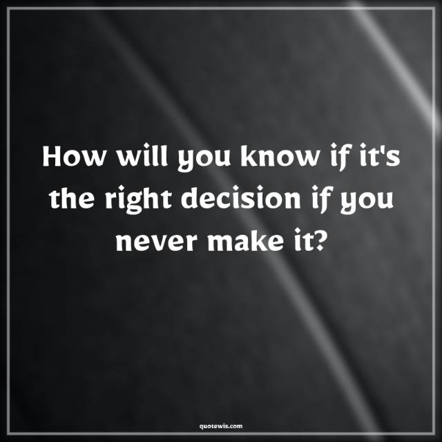 How will you know if it's the right decision if you never make it?