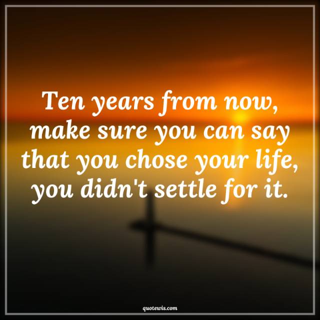 Ten years from now, make sure you can say that you chose your life, you didn't settle for it.