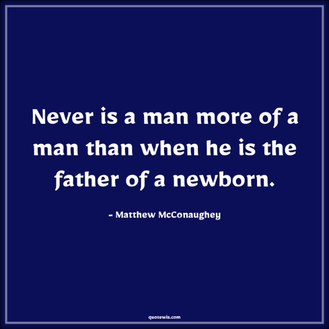 Never is a man more of a man than when he is the father of a newborn.