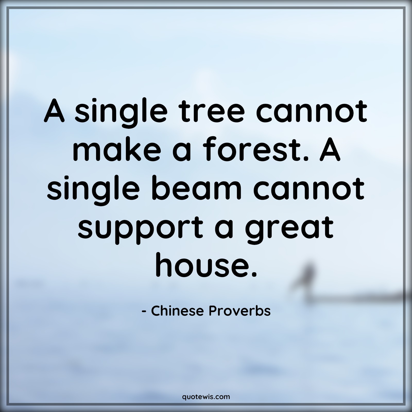 A single tree cannot make a forest. A single beam cannot support a great house. - Chinese Proverbs Quotes | 