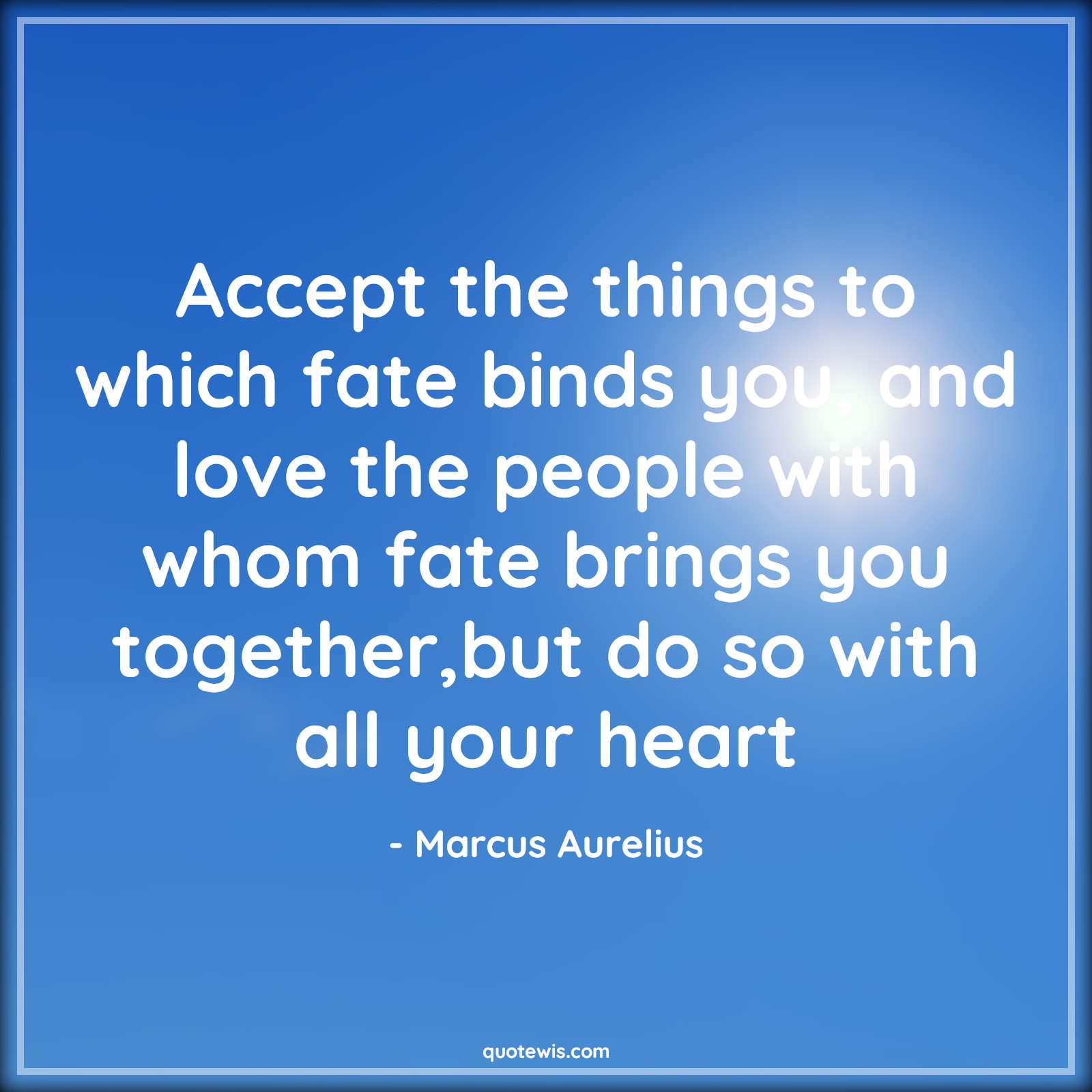 Accept the things to which fate binds you, and love the people with whom fate brings you together,but do so with all your heart - Marcus Aurelius Quotes |  Acceptance Quotes, Fate Quotes, With all your heart Quotes,
