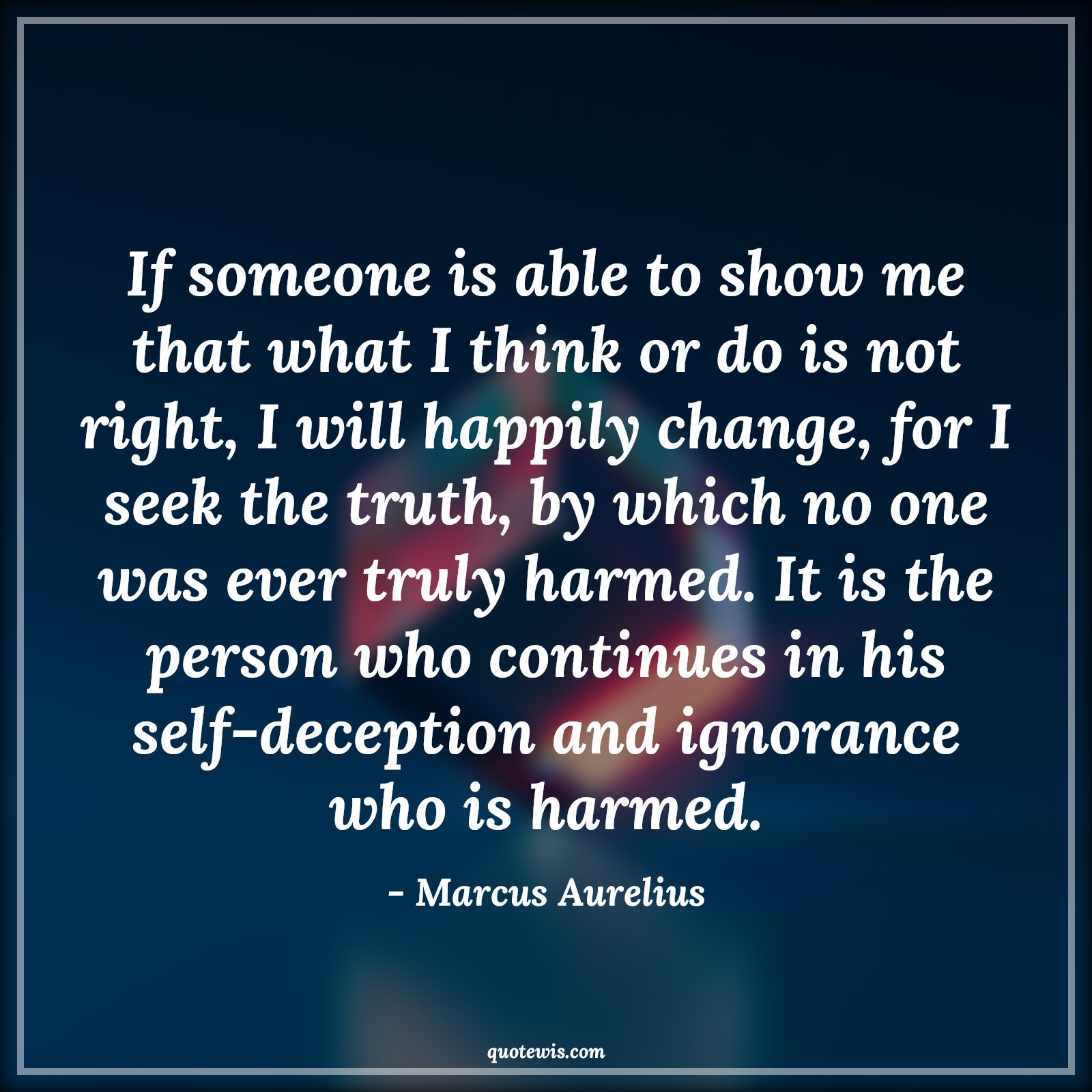 If someone is able to show me that what I think or do is not right, I will happily change, for I seek the truth, by which no one was ever truly harmed. It is the person who continues in his self-deception and ignorance who is harmed. - Marcus Aurelius Quotes |  Mindset Quotes, Truth Quotes, Change Quotes, Character Quotes, Mentality Quotes,