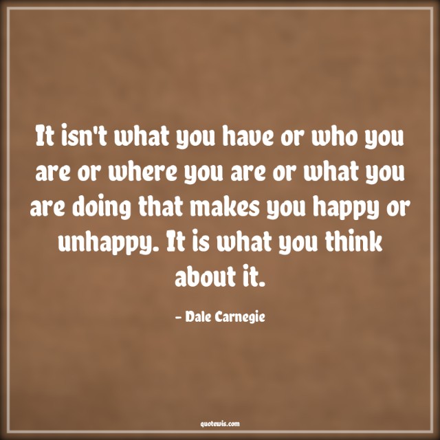 It isn't what you have or who you are or where you are or what you are doing that makes you happy or unhappy. It is what you think about it.