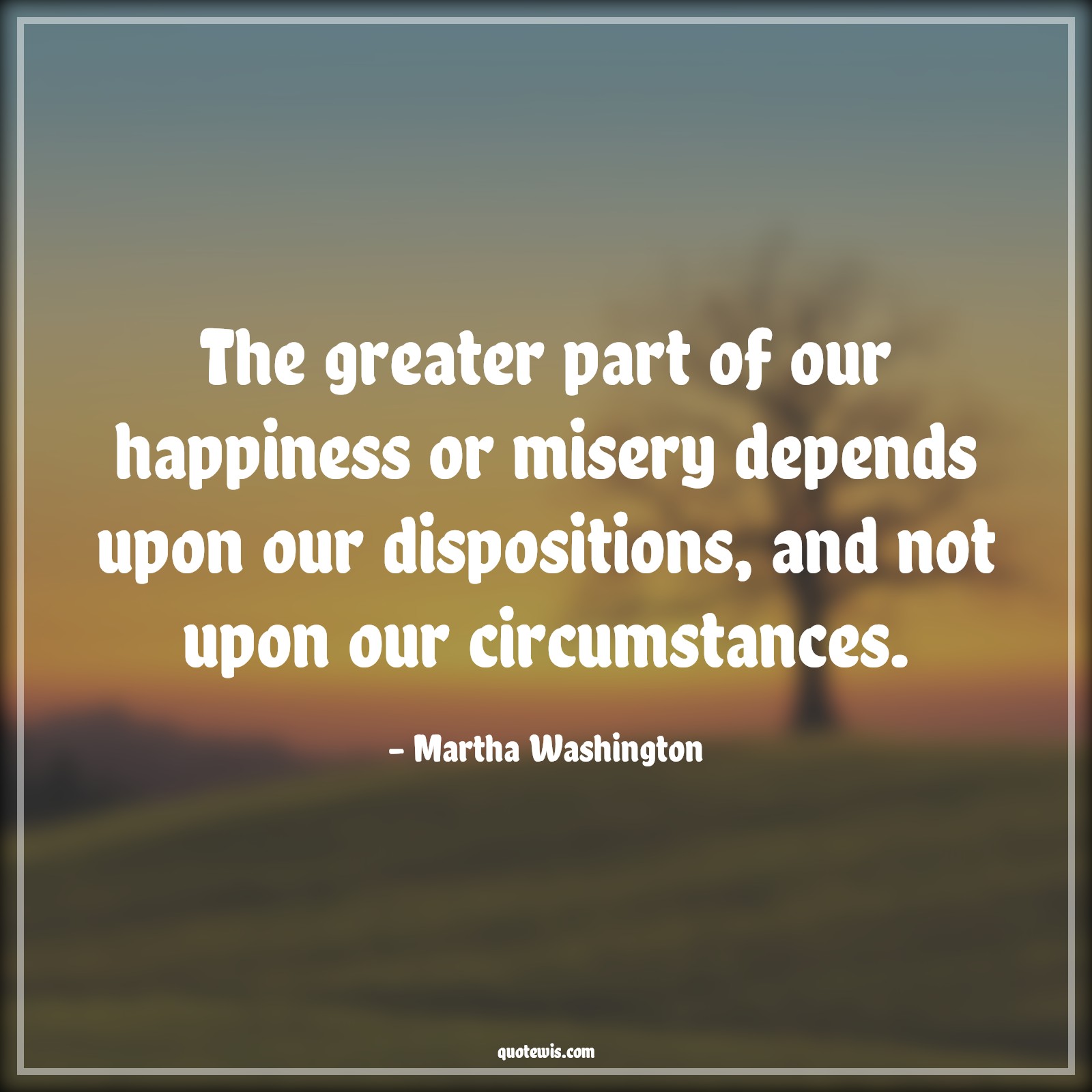 The greater part of our happiness or misery depends upon our dispositions, and not upon our circumstances. - Martha Washington Quotes |  Happiness Quotes, Misery Quotes, Human nature Quotes, Character Quotes, Mentality Quotes, Mindset Quotes, Attitude Quotes, Circumstance Quotes, Suffer Quotes,