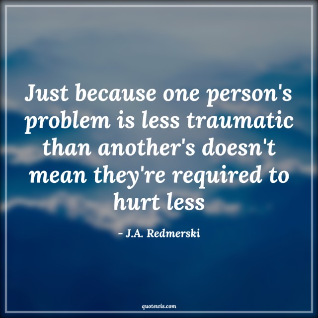 Just because one person's problem is less traumatic than another's doesn't mean they're required to hurt less