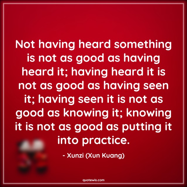 Not having heard something is not as good as having heard it; having heard it is not as good as having seen it; having seen it is not as good as knowing it; knowing it is not as good as putting it into practice.