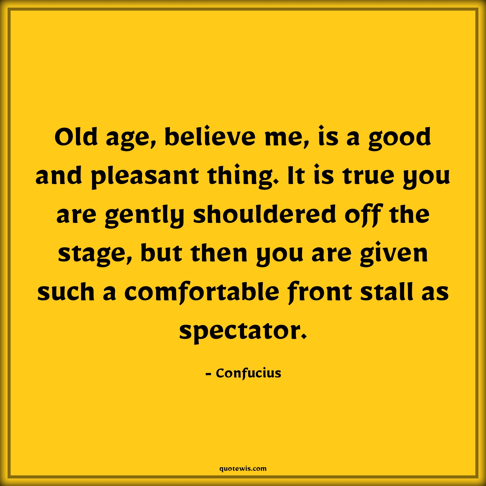 Old age, believe me, is a good and pleasant thing. It is true you are gently shouldered off the stage, but then you are given such a comfortable front stall as spectator. - Confucius Quotes |  Age Quotes,
