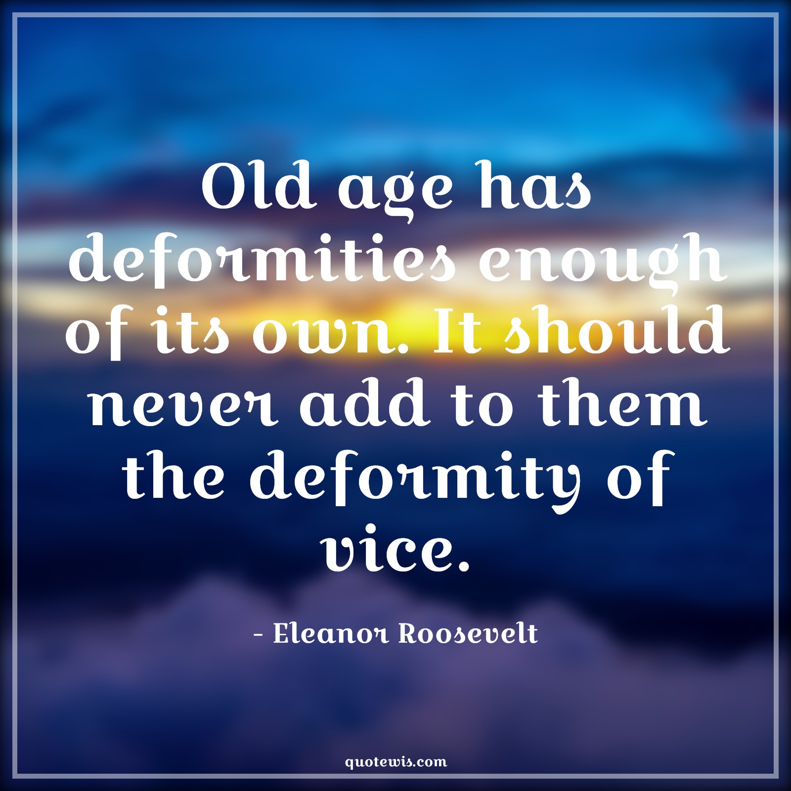 Old age has deformities enough of its own. It should never add to them the deformity of vice. - Eleanor Roosevelt Quotes |  Age Quotes,