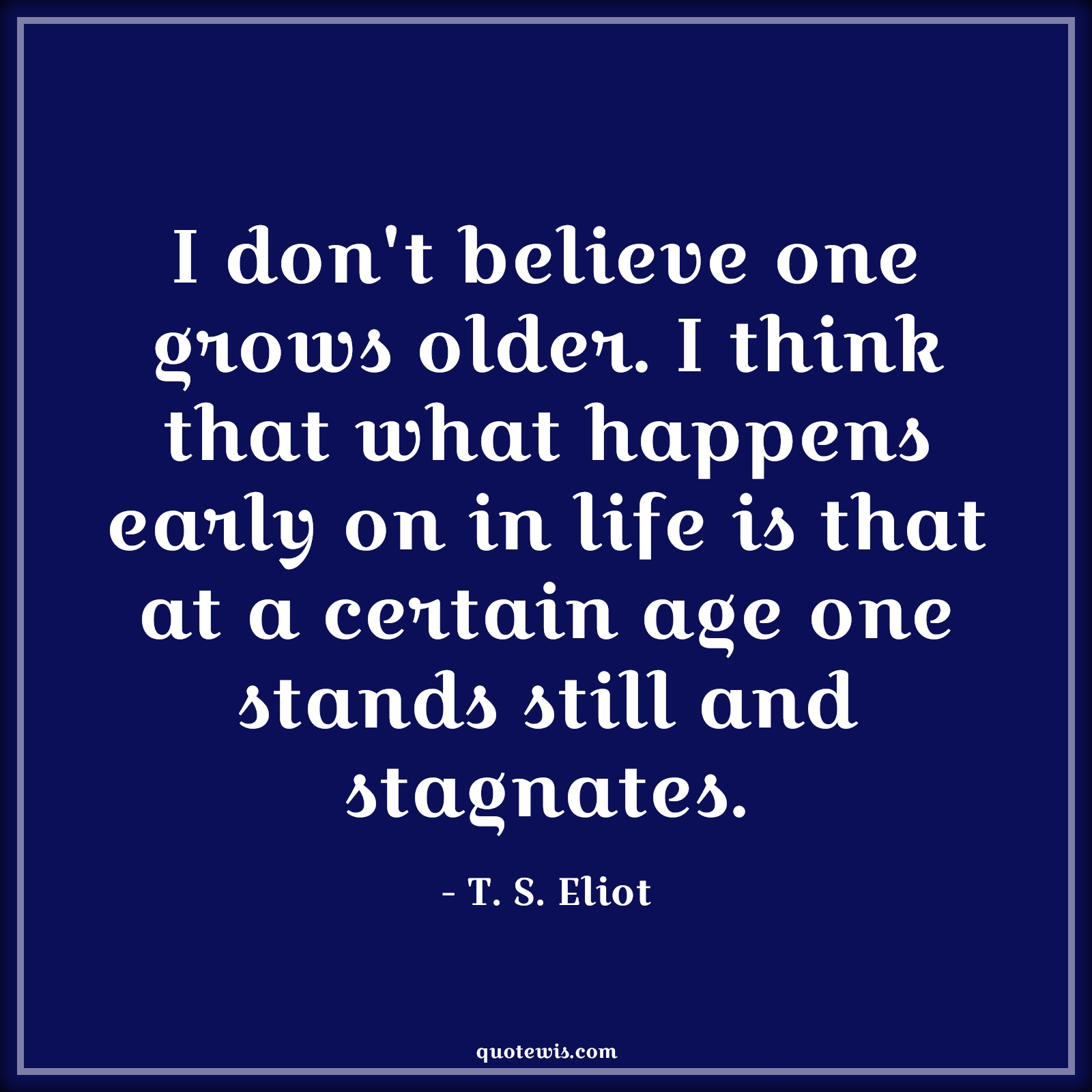 I don't believe one grows older. I think that what happens early on in life is that at a certain age one stands still and stagnates. - T. S. Eliot Quotes |  Age Quotes,