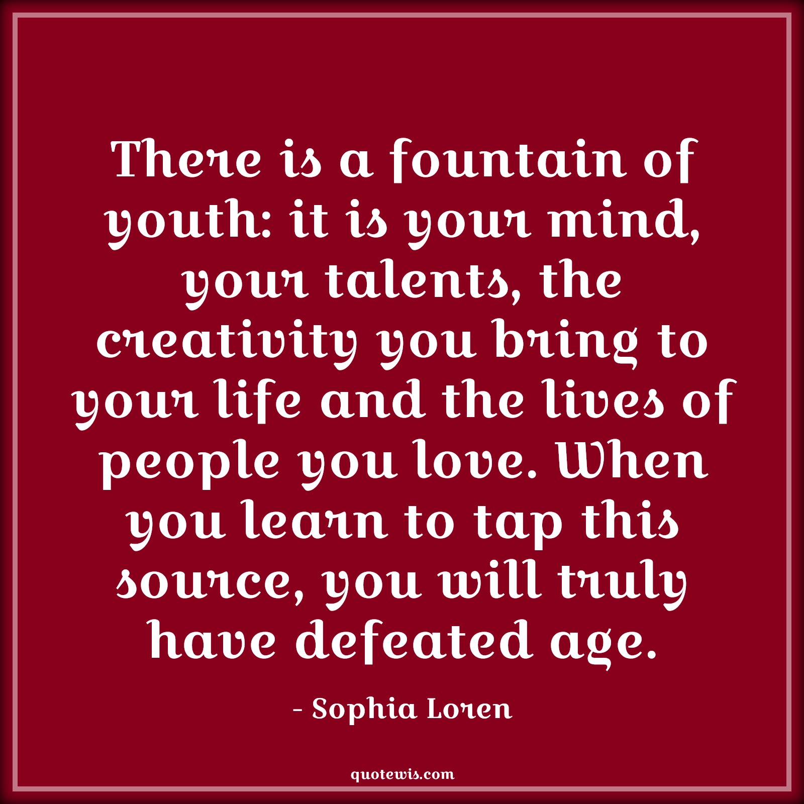 There is a fountain of youth: it is your mind, your talents, the creativity you bring to your life and the lives of people you love. When you learn to tap this source, you will truly have defeated age. - Sophia Loren Quotes |  Age Quotes,