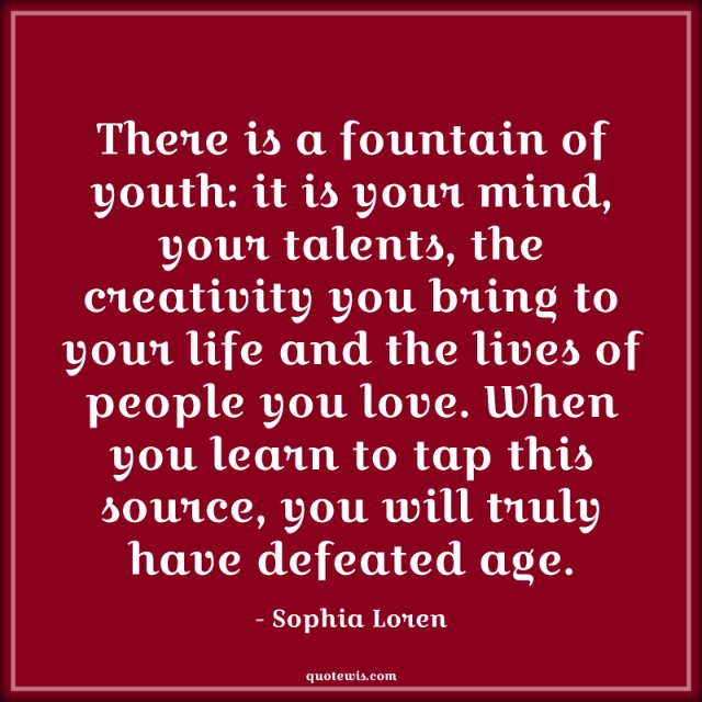 There is a fountain of youth: it is your mind, your talents, the creativity you bring to your life and the lives of people you love. When you learn to tap this source, you will truly have defeated age.