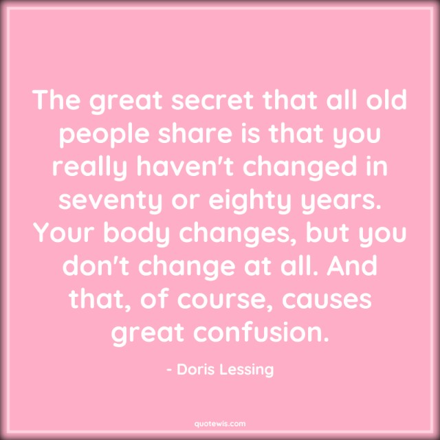 The great secret that all old people share is that you really haven't changed in seventy or eighty years. Your body changes, but you don't change at all. And that, of course, causes great confusion.