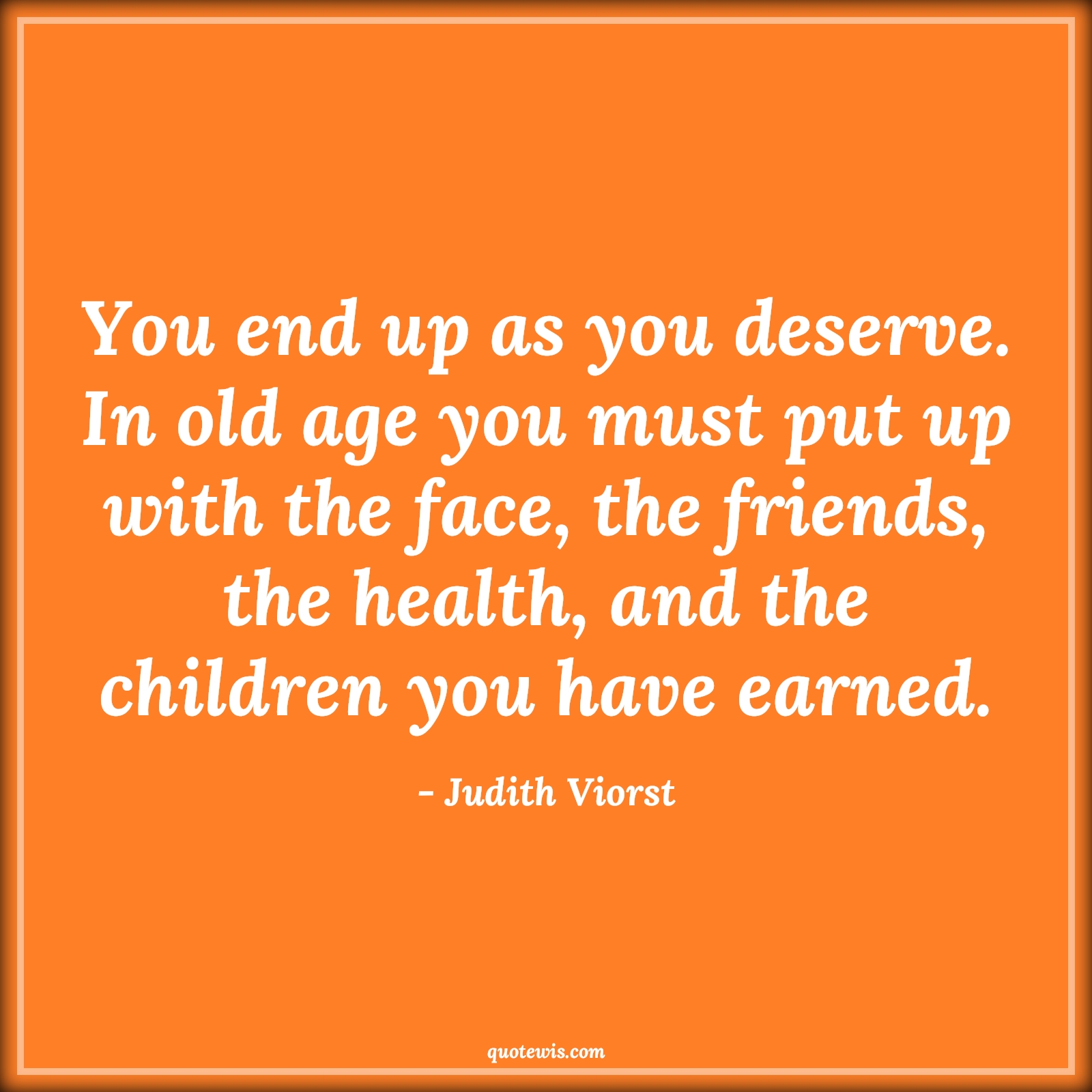 You end up as you deserve. In old age you must put up with the face, the friends, the health, and the children you have earned. - Judith Viorst Quotes |  Age Quotes,