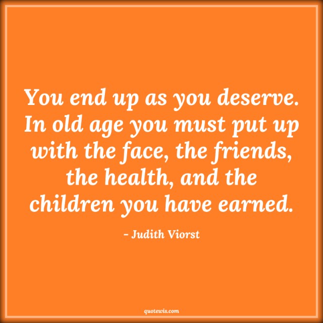 You end up as you deserve. In old age you must put up with the face, the friends, the health, and the children you have earned.