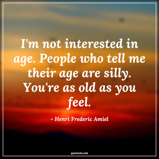 I'm not interested in age. People who tell me their age are silly. You're as old as you feel.