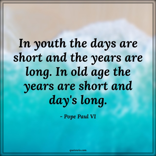 In youth the days are short and the years are long. In old age the years are short and day's long.