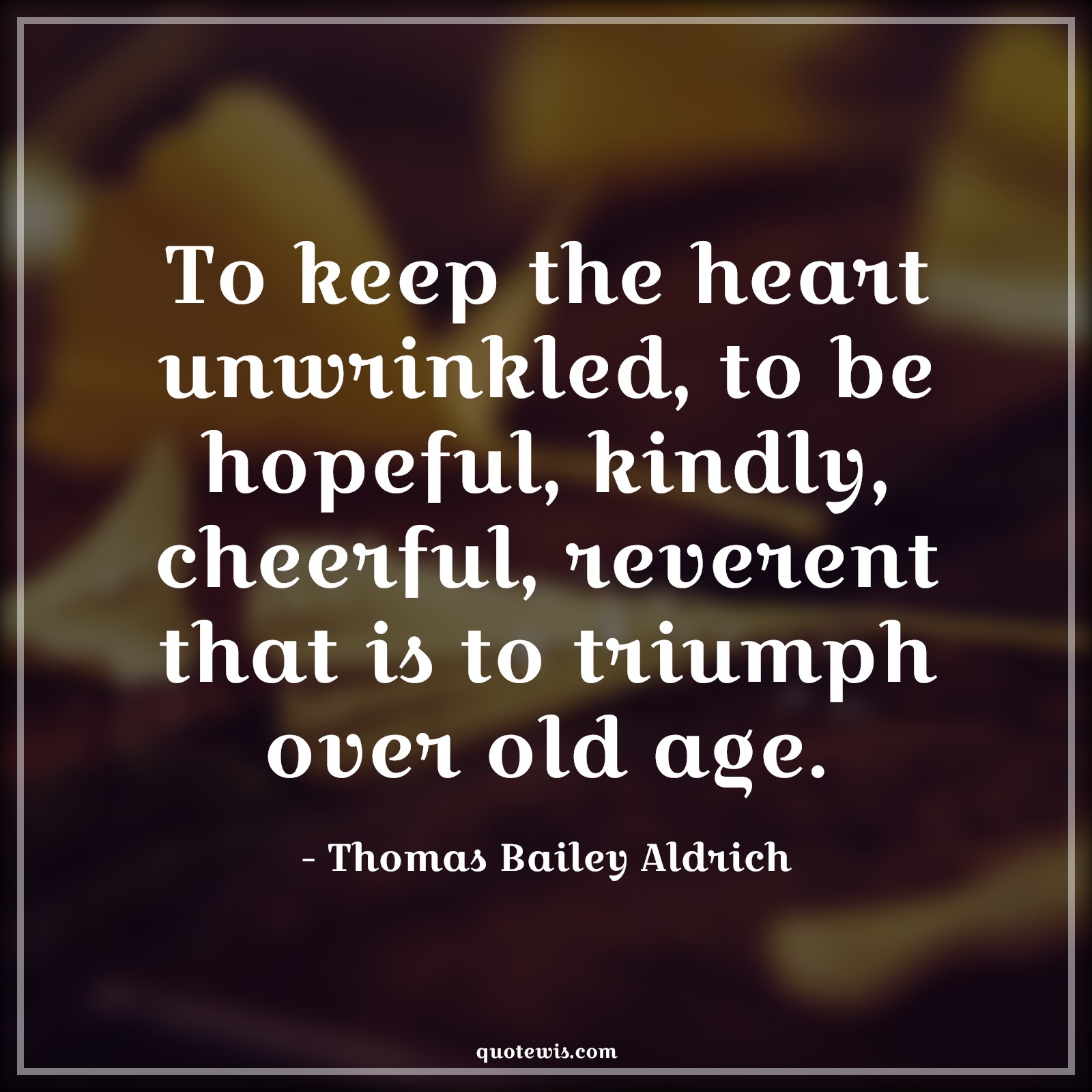 To keep the heart unwrinkled, to be hopeful, kindly, cheerful, reverent that is to triumph over old age. - Thomas Bailey Aldrich Quotes |  Age Quotes,