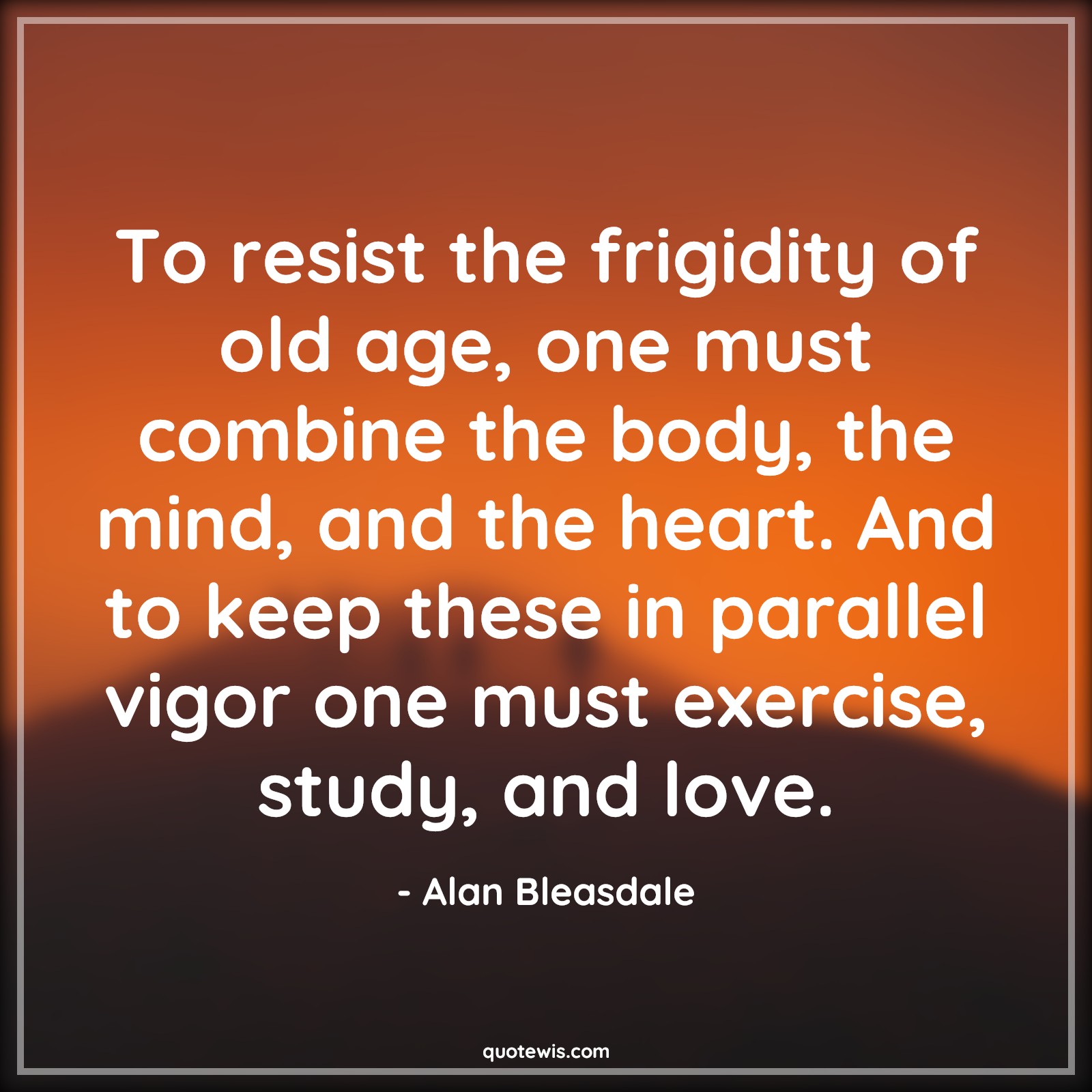 To resist the frigidity of old age, one must combine the body, the mind, and the heart. And to keep these in parallel vigor one must exercise, study, and love. - Alan Bleasdale Quotes |  Age Quotes,