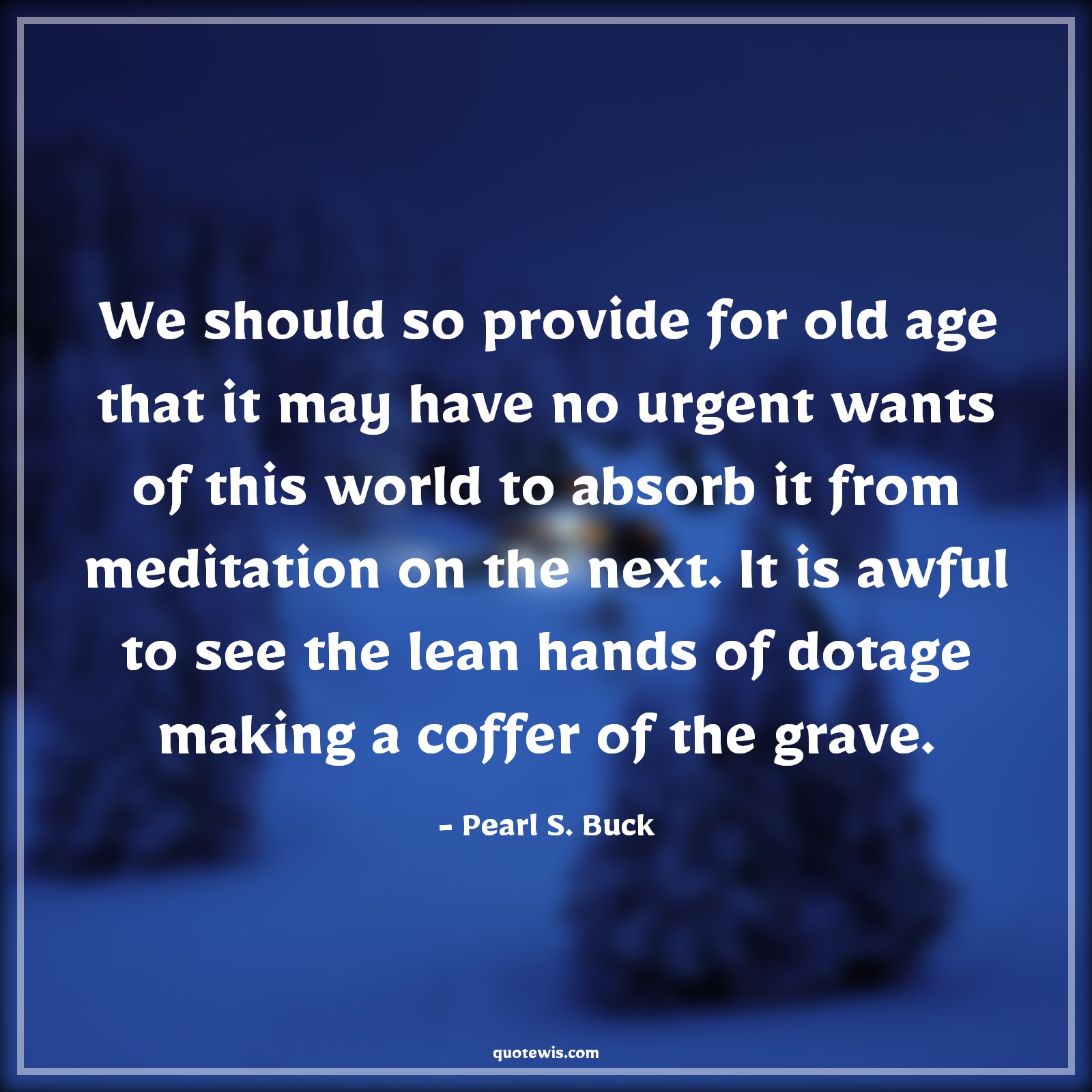 We should so provide for old age that it may have no urgent wants of this world to absorb it from meditation on the next. It is awful to see the lean hands of dotage making a coffer of the grave. - Pearl S. Buck Quotes |  Age Quotes,