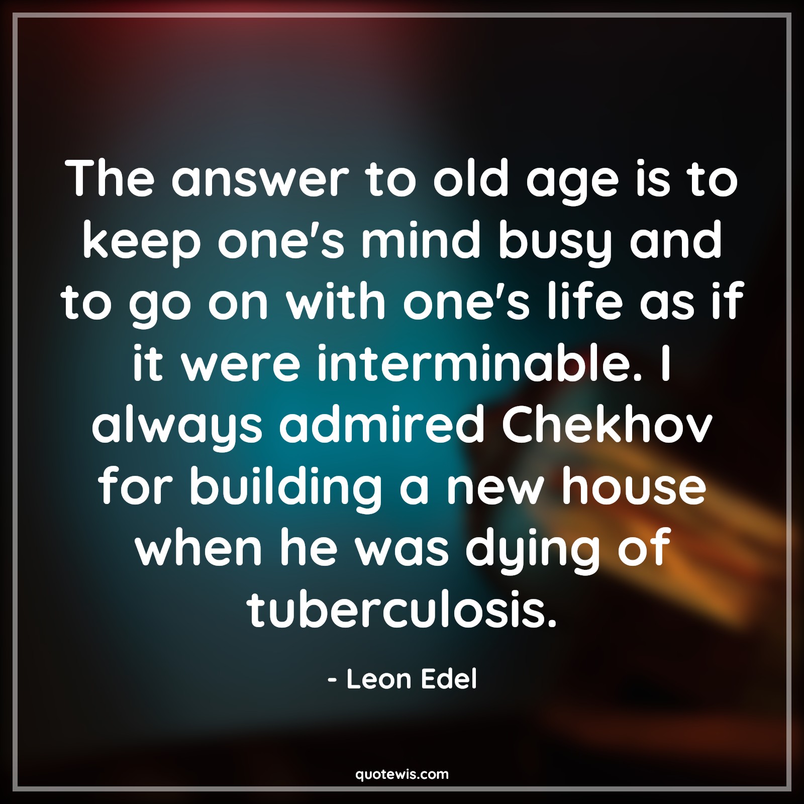 The answer to old age is to keep one's mind busy and to go on with one's life as if it were interminable. I always admired Chekhov for building a new house when he was dying of tuberculosis. - Leon Edel Quotes |  Age Quotes,