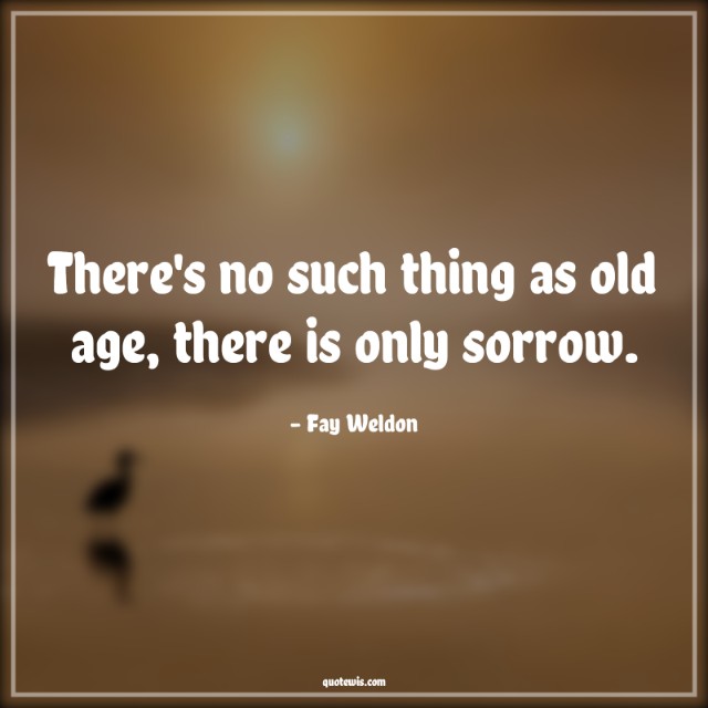 There's no such thing as old age, there is only sorrow.