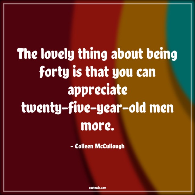 The lovely thing about being forty is that you can appreciate twenty-five-year-old men more.