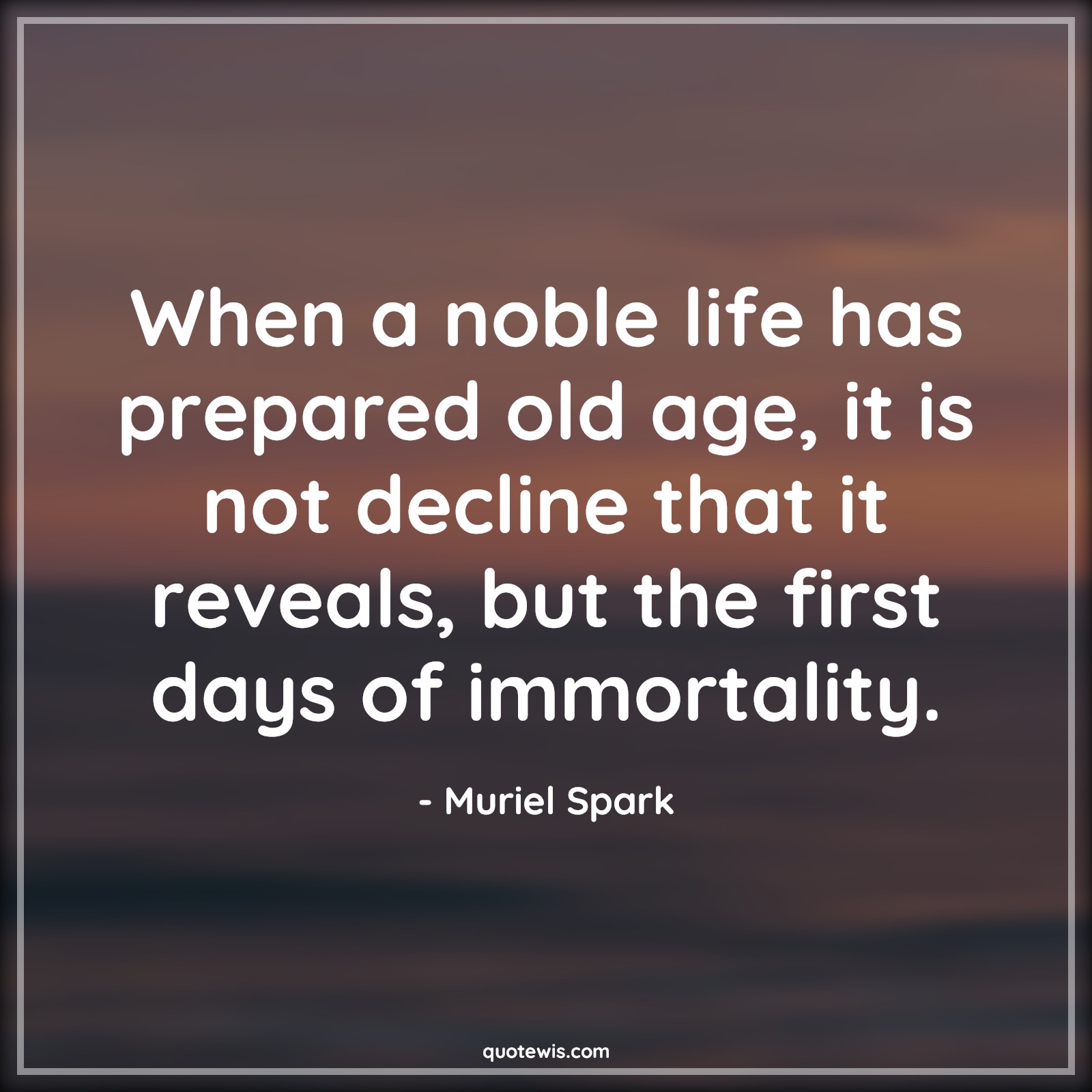 When a noble life has prepared old age, it is not decline that it reveals, but the first days of immortality. - Muriel Spark Quotes |  Age Quotes,