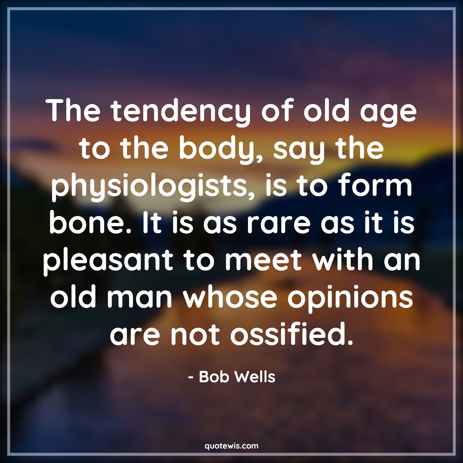 The tendency of old age to the body, say the physiologists, is to form bone. It is as rare as it is pleasant to meet with an old man whose opinions are not ossified. - Bob Wells Quotes |  Age Quotes,