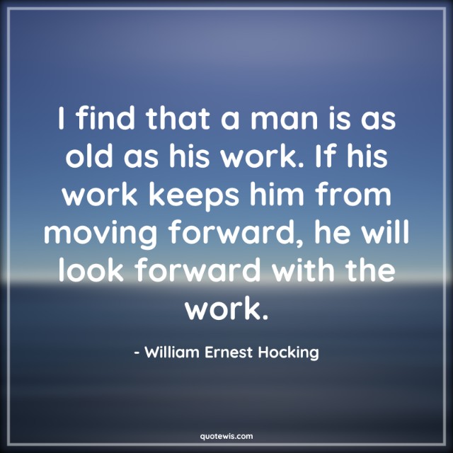 I find that a man is as old as his work. If his work keeps him from moving forward, he will look forward with the work.