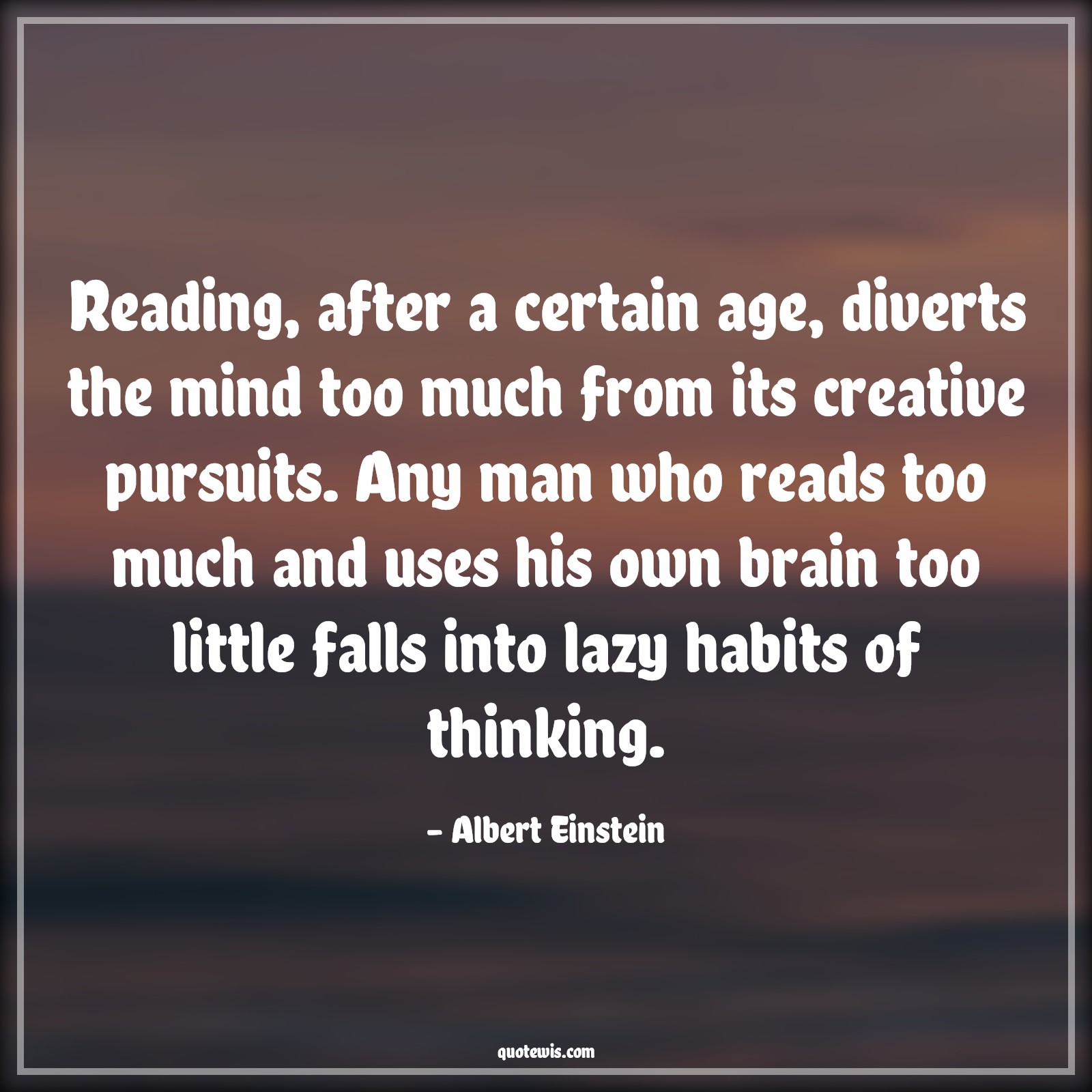Reading, after a certain age, diverts the mind too much from its creative pursuits. Any man who reads too much and uses his own brain too little falls into lazy habits of thinking. - Albert Einstein Quotes |  Age Quotes,