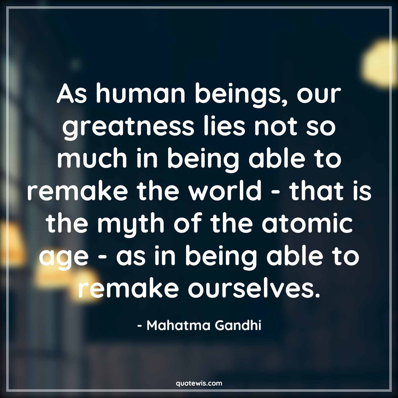 As human beings, our greatness lies not so much in being able to remake the world - that is the myth of the atomic age - as in being able to remake ourselves. - Mahatma Gandhi Quotes |  Age Quotes,
