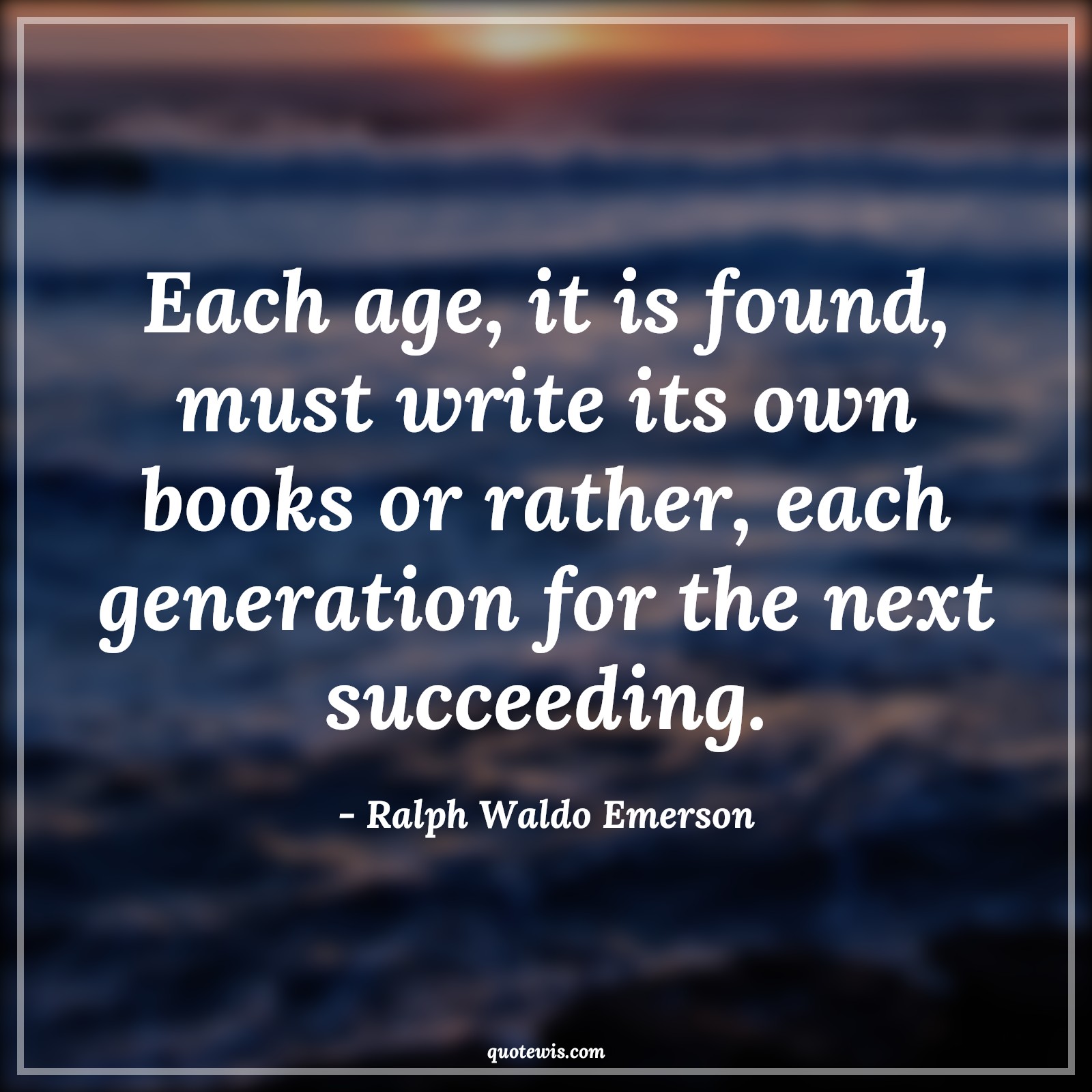 Each age, it is found, must write its own books or rather, each generation for the next succeeding. - Ralph Waldo Emerson Quotes |  Age Quotes,