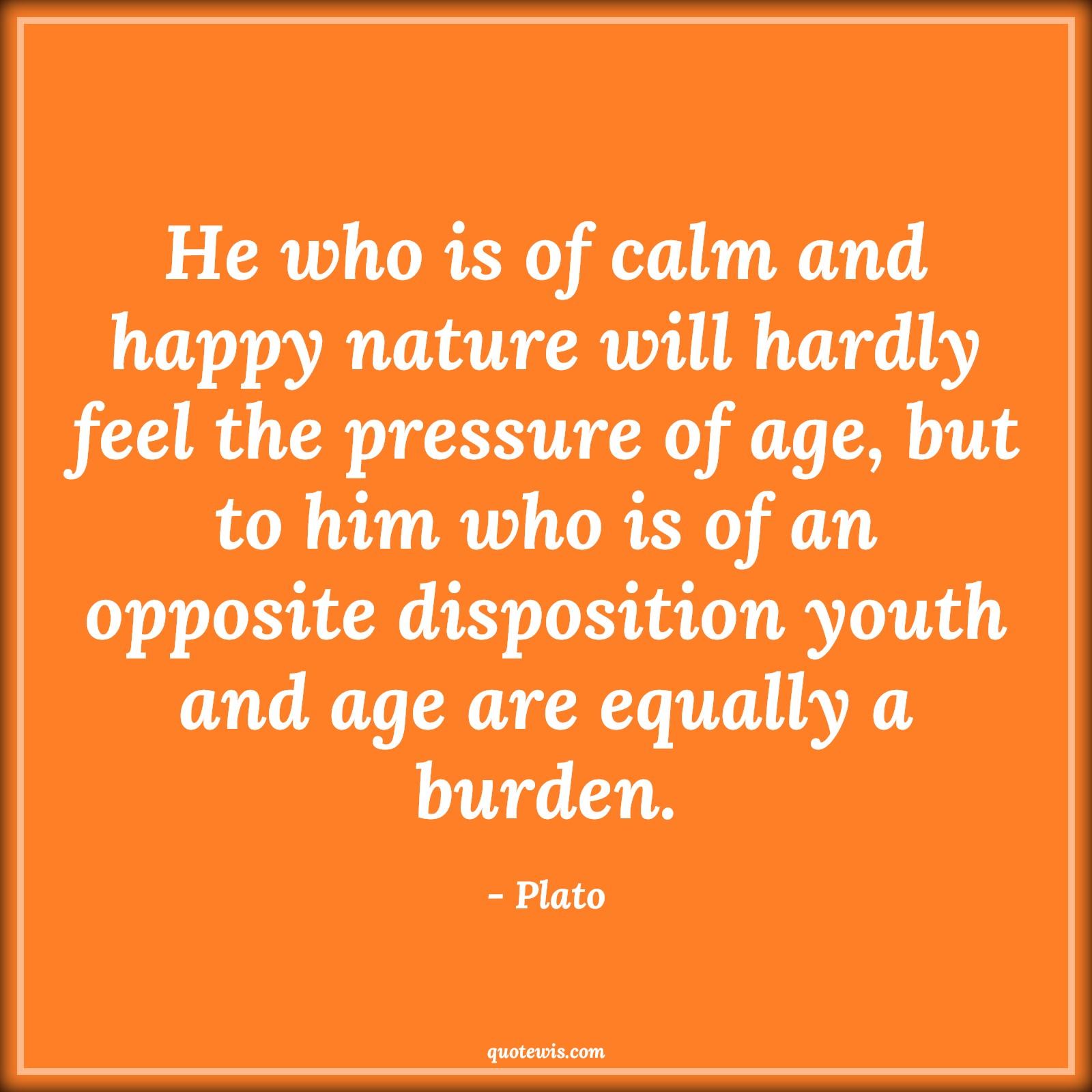 He who is of calm and happy nature will hardly feel the pressure of age, but to him who is of an opposite disposition youth and age are equally a burden. - Plato Quotes |  Age Quotes,