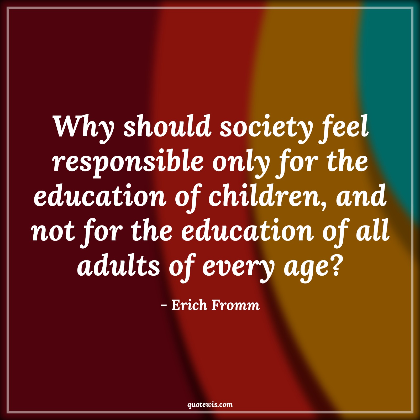 Why should society feel responsible only for the education of children, and not for the education of all adults of every age? - Erich Fromm Quotes |  Age Quotes,