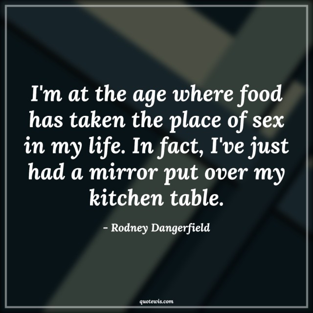 I'm at the age where food has taken the place of sex in my life. In fact, I've just had a mirror put over my kitchen table.