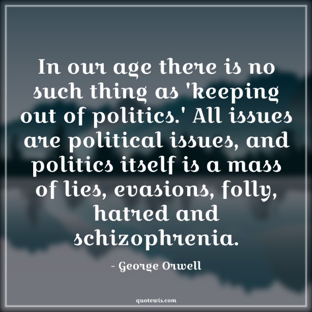 In our age there is no such thing as 'keeping out of politics.' All issues are political issues, and politics itself is a mass of lies, evasions, folly, hatred and schizophrenia.