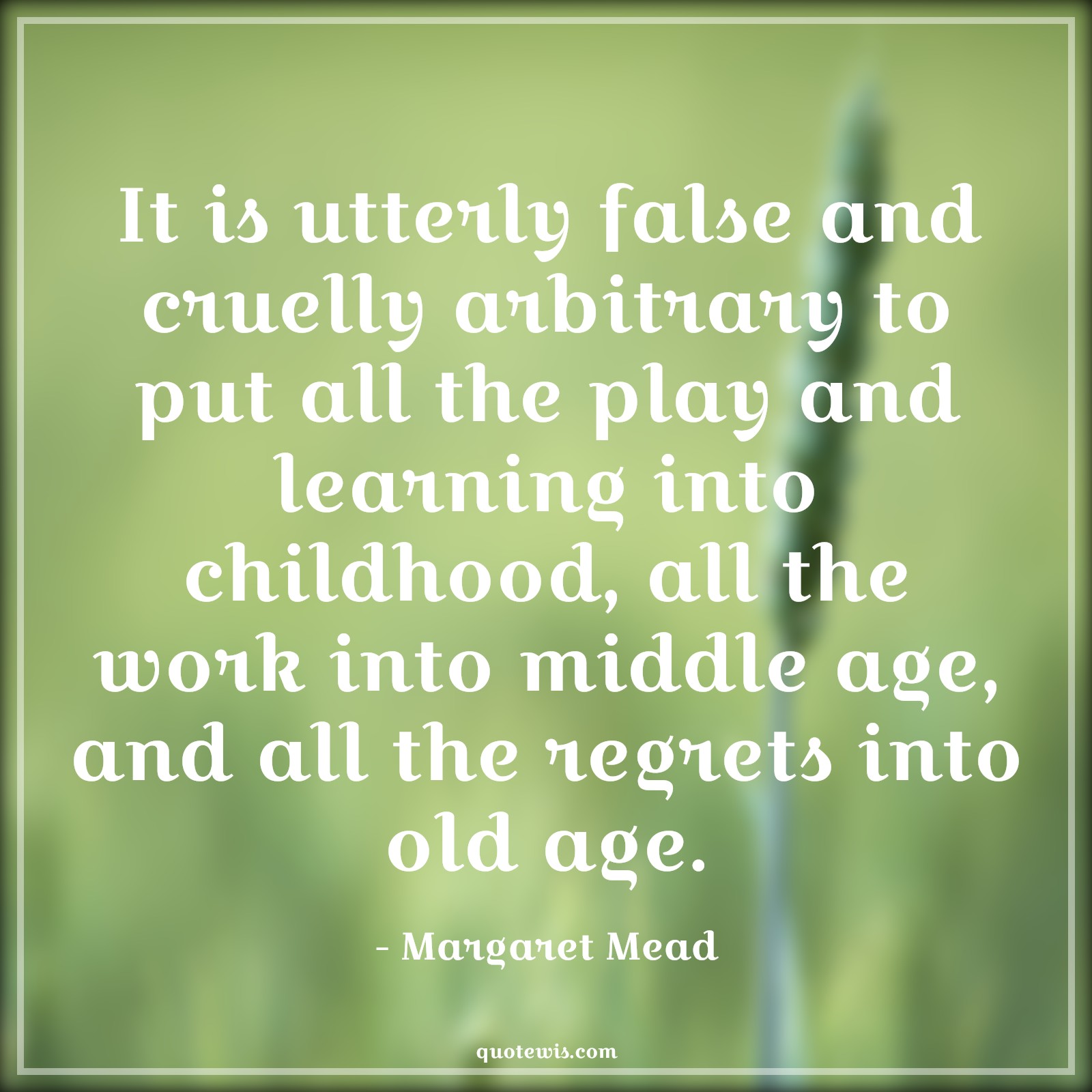 It is utterly false and cruelly arbitrary to put all the play and learning into childhood, all the work into middle age, and all the regrets into old age. - Margaret Mead Quotes |  Age Quotes,