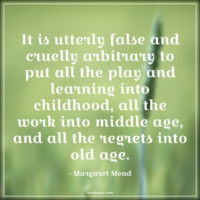 It is utterly false and cruelly arbitrary to put all the play and learning into childhood, all the work into middle age, and all the regrets into old age.