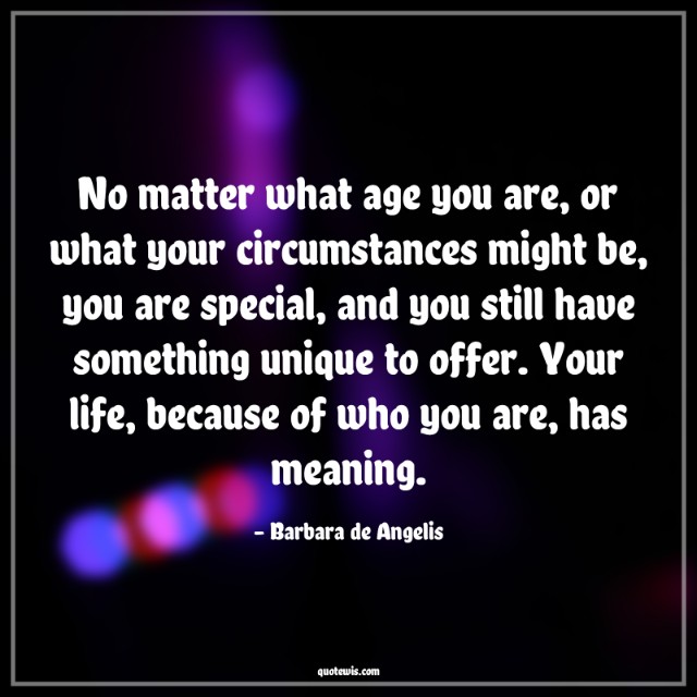 No matter what age you are, or what your circumstances might be, you are special, and you still have something unique to offer. Your life, because of who you are, has meaning.
